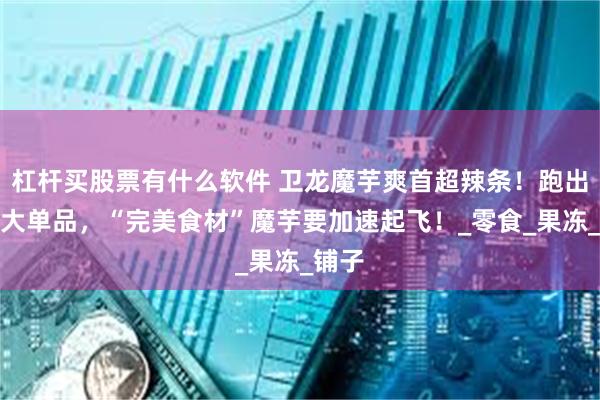 杠杆买股票有什么软件 卫龙魔芋爽首超辣条！跑出多款大单品，“完美食材”魔芋要加速起飞！_零食_果冻_铺子