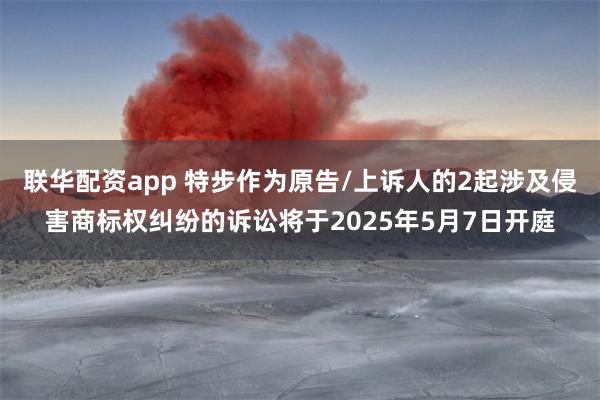 联华配资app 特步作为原告/上诉人的2起涉及侵害商标权纠纷的诉讼将于2025年5月7日开庭