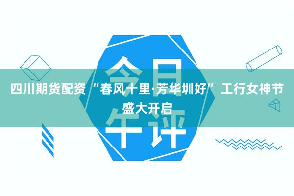 四川期货配资 “春风十里·芳华圳好” 工行女神节盛大开启