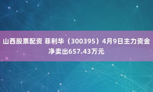 山西股票配资 菲利华（300395）4月9日主力资金净卖出657.43万元