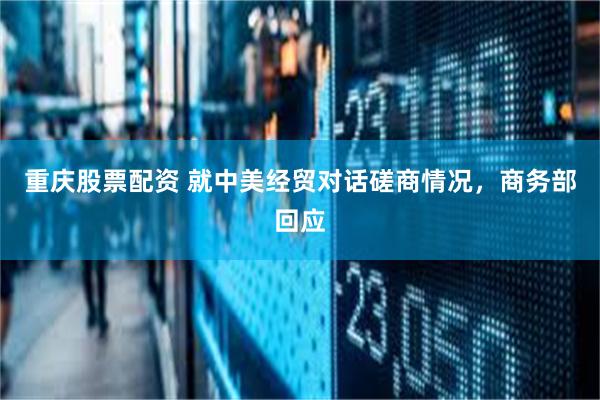 重庆股票配资 就中美经贸对话磋商情况，商务部回应