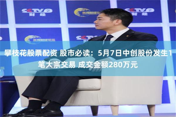 攀枝花股票配资 股市必读：5月7日中创股份发生1笔大宗交易 成交金额280万元