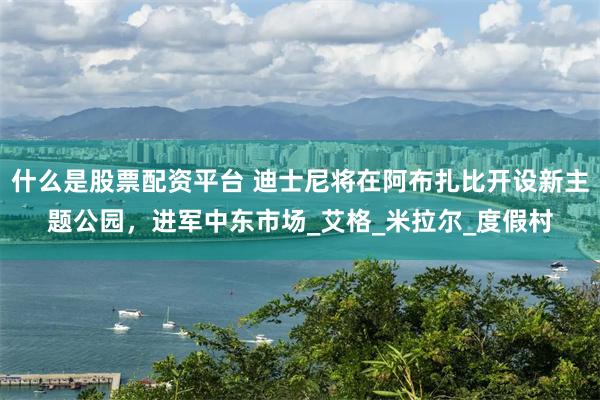 什么是股票配资平台 迪士尼将在阿布扎比开设新主题公园，进军中东市场_艾格_米拉尔_度假村