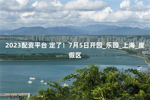 2023配资平台 定了！7月5日开园_乐园_上海_度假区