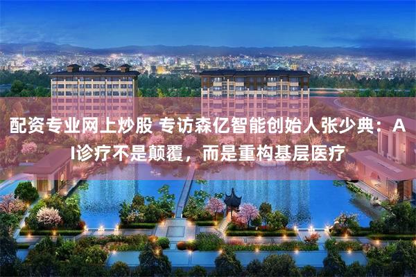配资专业网上炒股 专访森亿智能创始人张少典：AI诊疗不是颠覆，而是重构基层医疗