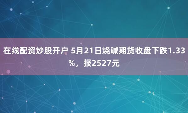 在线配资炒股开户 5月21日烧碱期货收盘下跌1.33%，报2527元