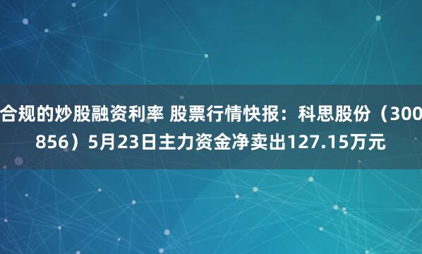 合规的炒股融资利率 股票行情快报：科思股份（300856）5月23日主力资金净卖出127.15万元