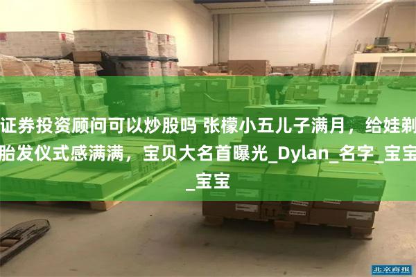 证券投资顾问可以炒股吗 张檬小五儿子满月，给娃剃胎发仪式感满满，宝贝大名首曝光_Dylan_名字_宝宝
