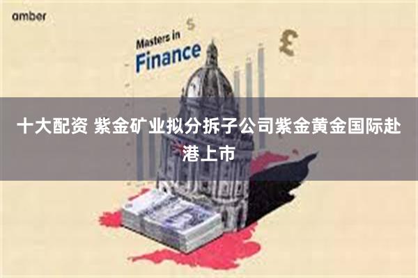 十大配资 紫金矿业拟分拆子公司紫金黄金国际赴港上市