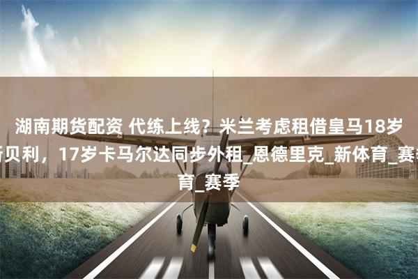 湖南期货配资 代练上线？米兰考虑租借皇马18岁新贝利，17岁卡马尔达同步外租_恩德里克_新体育_赛季