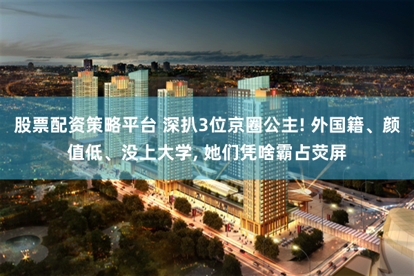 股票配资策略平台 深扒3位京圈公主! 外国籍、颜值低、没上大学, 她们凭啥霸占荧屏