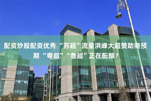 配资炒股配资优秀 “苏超”流量洪峰大超赞助商预期 “粤超”“鲁超”正在酝酿？