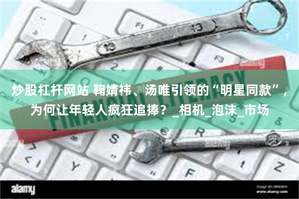 炒股杠杆网站 鞠婧祎、汤唯引领的“明星同款”，为何让年轻人疯狂追捧？_相机_泡沫_市场