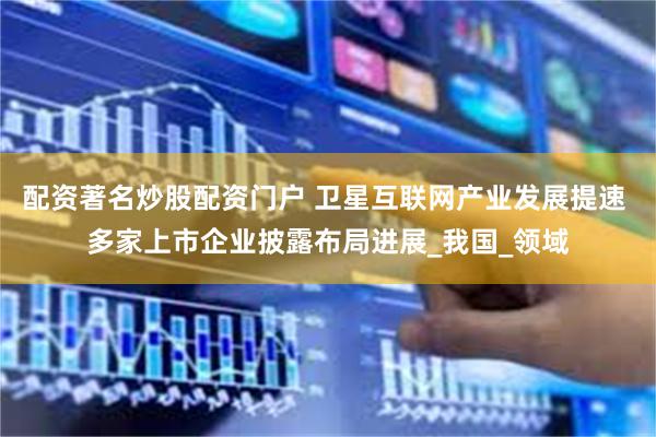 配资著名炒股配资门户 卫星互联网产业发展提速 多家上市企业披露布局进展_我国_领域