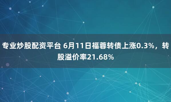 专业炒股配资平台 6月11日福蓉转债上涨0.3%，转股溢价率21.68%