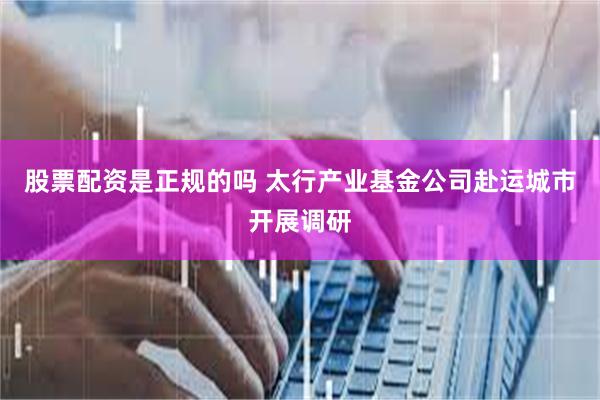 股票配资是正规的吗 太行产业基金公司赴运城市开展调研