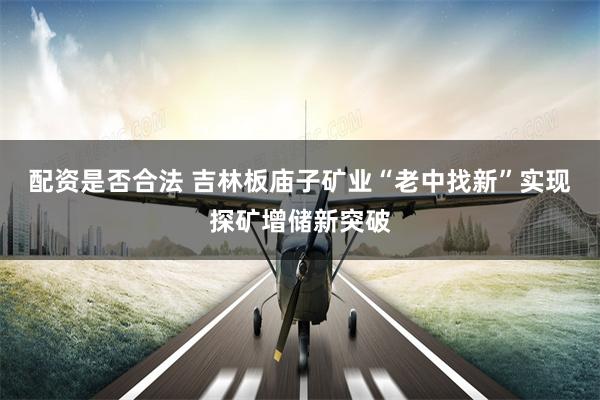 配资是否合法 吉林板庙子矿业“老中找新”实现探矿增储新突破
