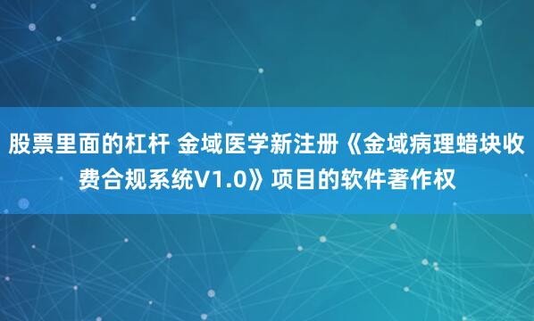 股票里面的杠杆 金域医学新注册《金域病理蜡块收费合规系统V1.0》项目的软件著作权