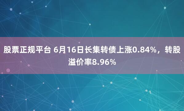 股票正规平台 6月16日长集转债上涨0.84%，转股溢价率8.96%