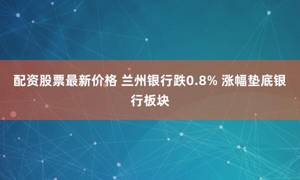 配资股票最新价格 兰州银行跌0.8% 涨幅垫底银行板块