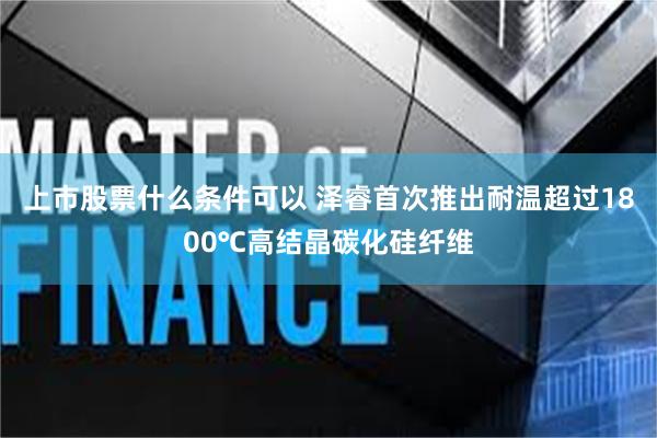 上市股票什么条件可以 泽睿首次推出耐温超过1800℃高结晶碳化硅纤维