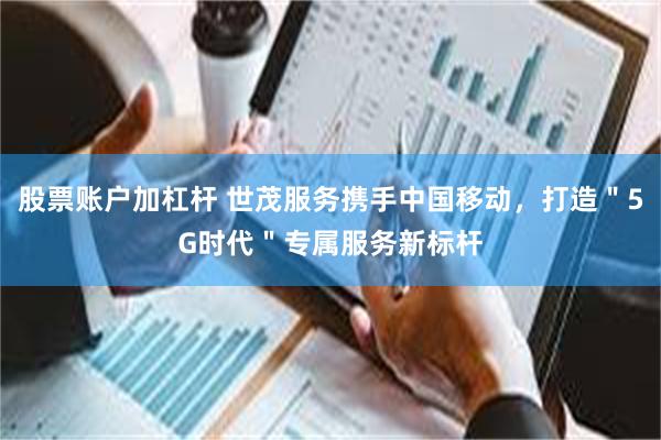 股票账户加杠杆 世茂服务携手中国移动，打造＂5G时代＂专属服务新标杆