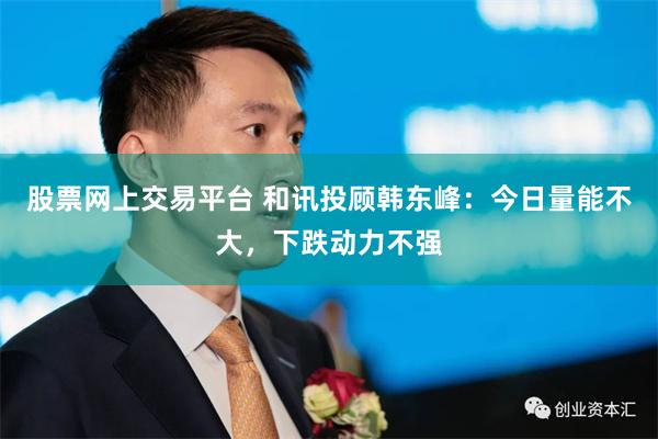 股票网上交易平台 和讯投顾韩东峰：今日量能不大，下跌动力不强