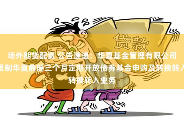 场外期货配资 公告速递：华夏基金管理有限公司关于限制华夏鼎瑞三个月定期开放债券基金申购及转换转入业务
