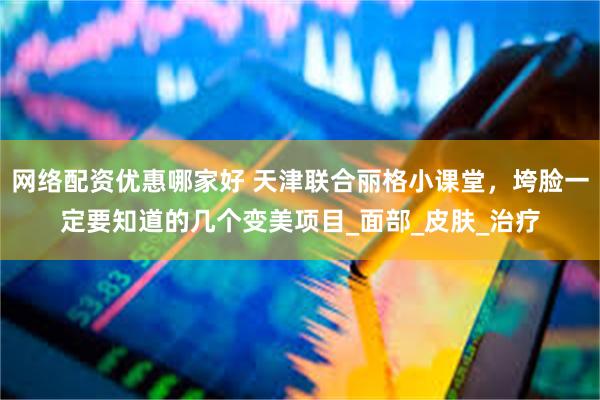 网络配资优惠哪家好 天津联合丽格小课堂，垮脸一定要知道的几个变美项目_面部_皮肤_治疗