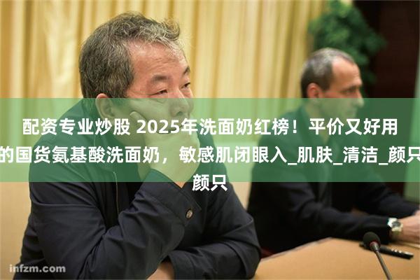 配资专业炒股 2025年洗面奶红榜！平价又好用的国货氨基酸洗面奶，敏感肌闭眼入_肌肤_清洁_颜只
