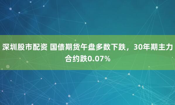 深圳股市配资 国债期货午盘多数下跌，30年期主力合约跌0.07%