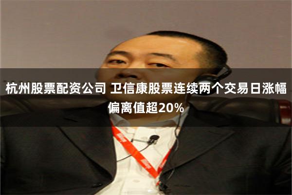 杭州股票配资公司 卫信康股票连续两个交易日涨幅偏离值超20%