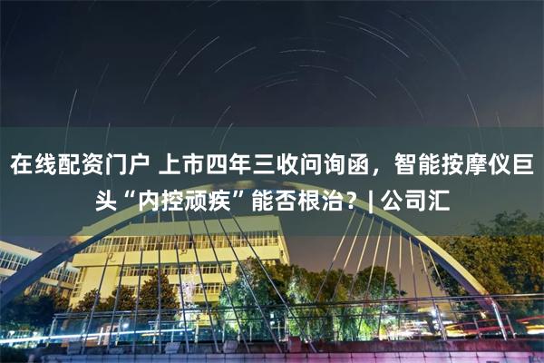 在线配资门户 上市四年三收问询函，智能按摩仪巨头“内控顽疾”能否根治？| 公司汇