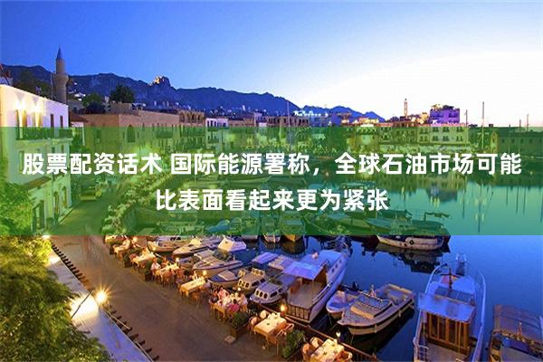股票配资话术 国际能源署称，全球石油市场可能比表面看起来更为紧张