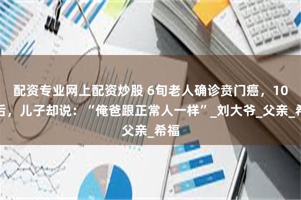 配资专业网上配资炒股 6旬老人确诊贲门癌，10年后，儿子却说：“俺爸跟正常人一样”_刘大爷_父亲_希福