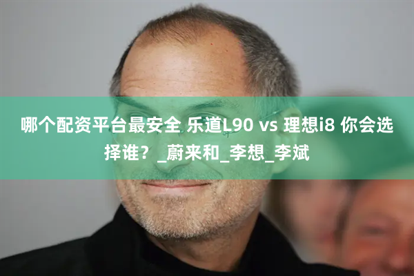 哪个配资平台最安全 乐道L90 vs 理想i8 你会选择谁？_蔚来和_李想_李斌