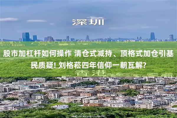 股市加杠杆如何操作 清仓式减持、顶格式加仓引基民质疑! 刘格菘四年信仰一朝瓦解?