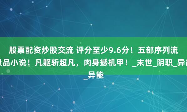 股票配资炒股交流 评分至少9.6分！五部序列流极品小说！凡躯斩超凡，肉身撼机甲！_末世_阴职_异能