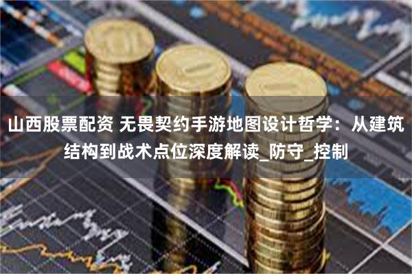 山西股票配资 无畏契约手游地图设计哲学：从建筑结构到战术点位深度解读_防守_控制