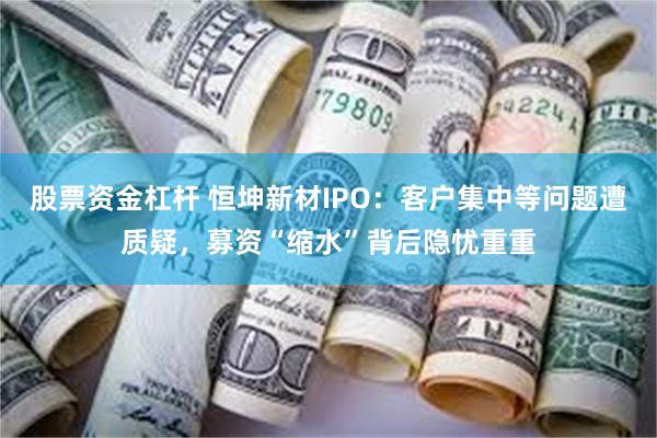 股票资金杠杆 恒坤新材IPO：客户集中等问题遭质疑，募资“缩水”背后隐忧重重