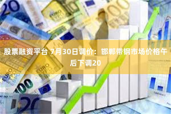 股票融资平台 7月30日调价：邯郸带钢市场价格午后下调20