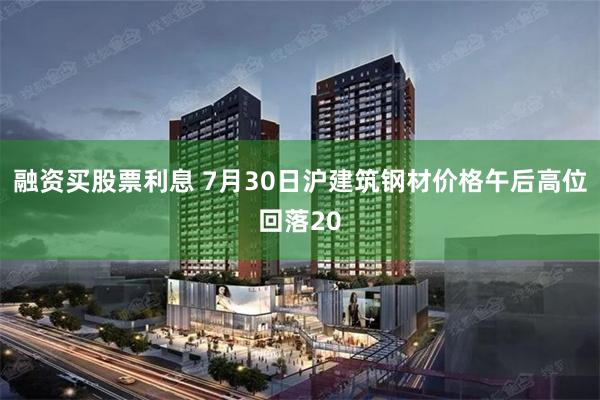 融资买股票利息 7月30日沪建筑钢材价格午后高位回落20