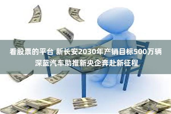 看股票的平台 新长安2030年产销目标500万辆 深蓝汽车助推新央企奔赴新征程