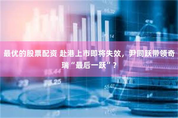 最优的股票配资 赴港上市即将失效，尹同跃带领奇瑞“最后一跃”？