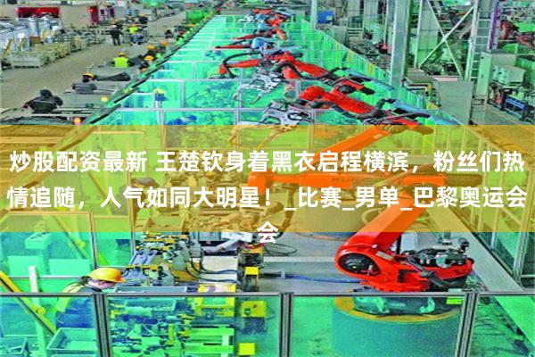 炒股配资最新 王楚钦身着黑衣启程横滨，粉丝们热情追随，人气如同大明星！_比赛_男单_巴黎奥运会