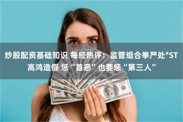 炒股配资基础知识 每经热评：监管组合拳严处*ST高鸿造假 惩“首恶”也要惩“第三人”