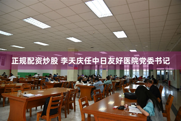 正规配资炒股 李天庆任中日友好医院党委书记