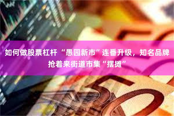 如何做股票杠杆 “愚园新市”连番升级，知名品牌抢着来街道市集“摆摊”