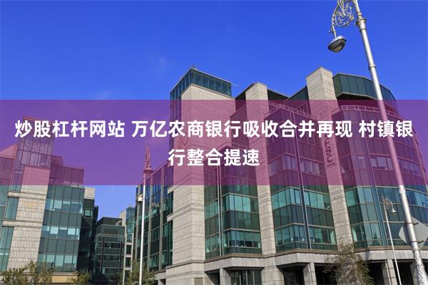 炒股杠杆网站 万亿农商银行吸收合并再现 村镇银行整合提速